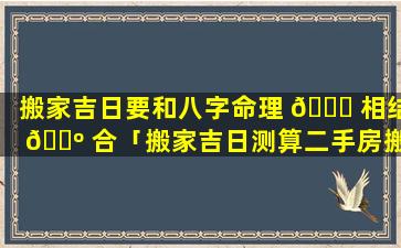 搬家吉日要和八字命理 🐛 相结 🐺 合「搬家吉日测算二手房搬家」